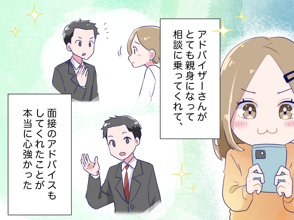 アドバイザーさんがとても親身になって相談に乗ってくれて、面接のアドバイスもしてくれたことが本当に心強かった